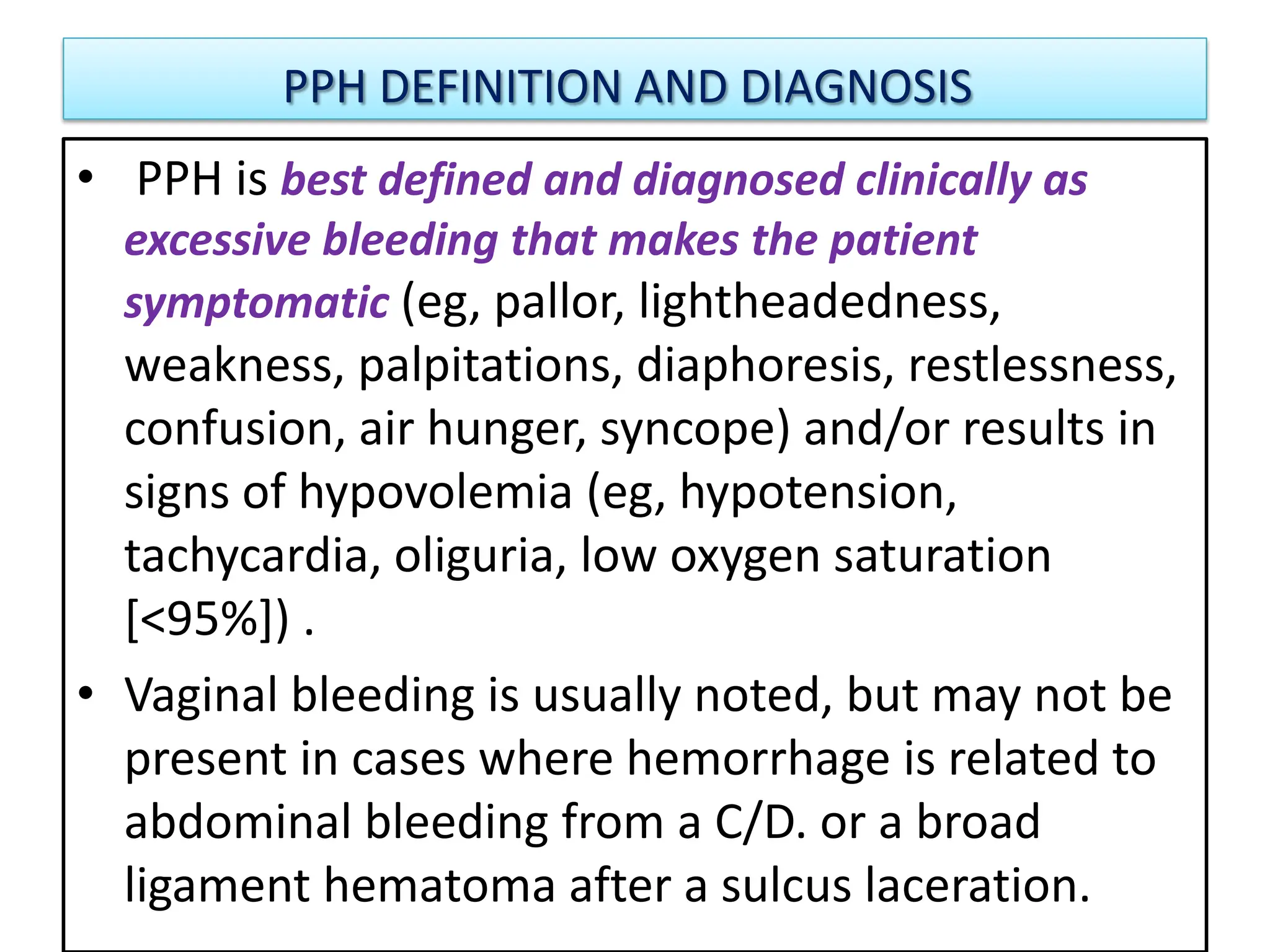 PPH DEFINITION AND DIAGNOSIS
• PPH is best defined and diagnosed clinically as
excessive bleeding that makes the patient
symptomatic (eg, pallor, lightheadedness,
weakness, palpitations, diaphoresis, restlessness,
confusion, air hunger, syncope) and/or results in
signs of hypovolemia (eg, hypotension,
tachycardia, oliguria, low oxygen saturation
[<95%]) .
• Vaginal bleeding is usually noted, but may not be
present in cases where hemorrhage is related to
abdominal bleeding from a C/D. or a broad
ligament hematoma after a sulcus laceration.
 