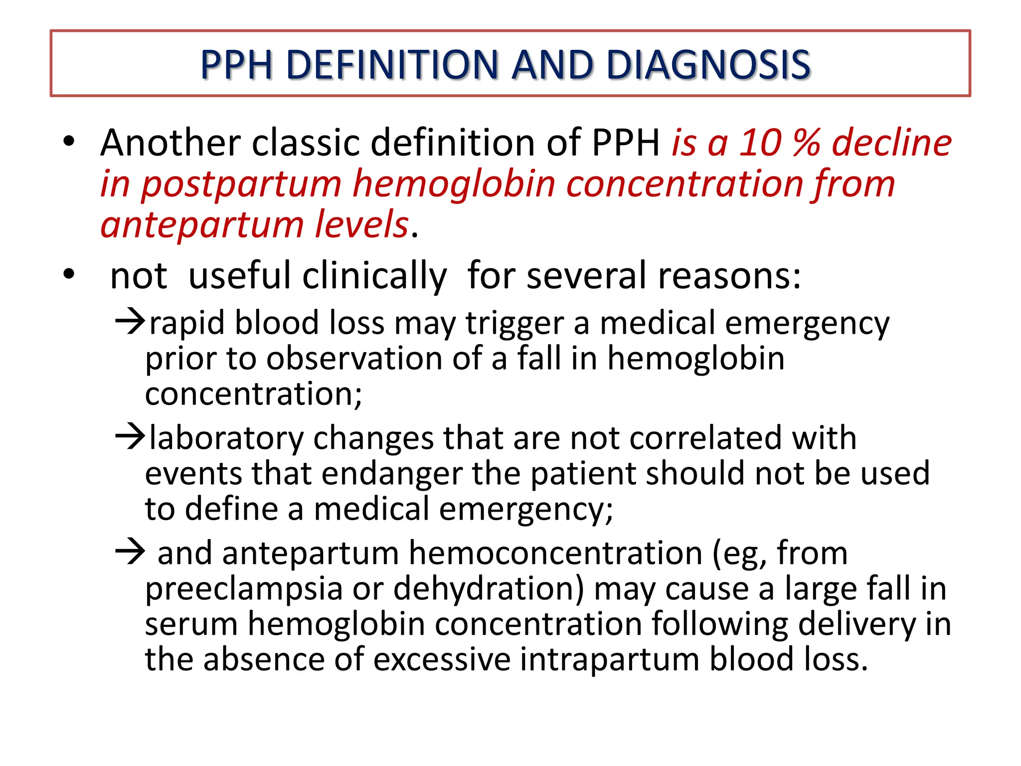 PPH DEFINITION AND DIAGNOSIS
• Another classic definition of PPH is a 10 % decline
in postpartum hemoglobin concentration from
antepartum levels.
• not useful clinically for several reasons:
rapid blood loss may trigger a medical emergency
prior to observation of a fall in hemoglobin
concentration;
laboratory changes that are not correlated with
events that endanger the patient should not be used
to define a medical emergency;
 and antepartum hemoconcentration (eg, from
preeclampsia or dehydration) may cause a large fall in
serum hemoglobin concentration following delivery in
the absence of excessive intrapartum blood loss.
 