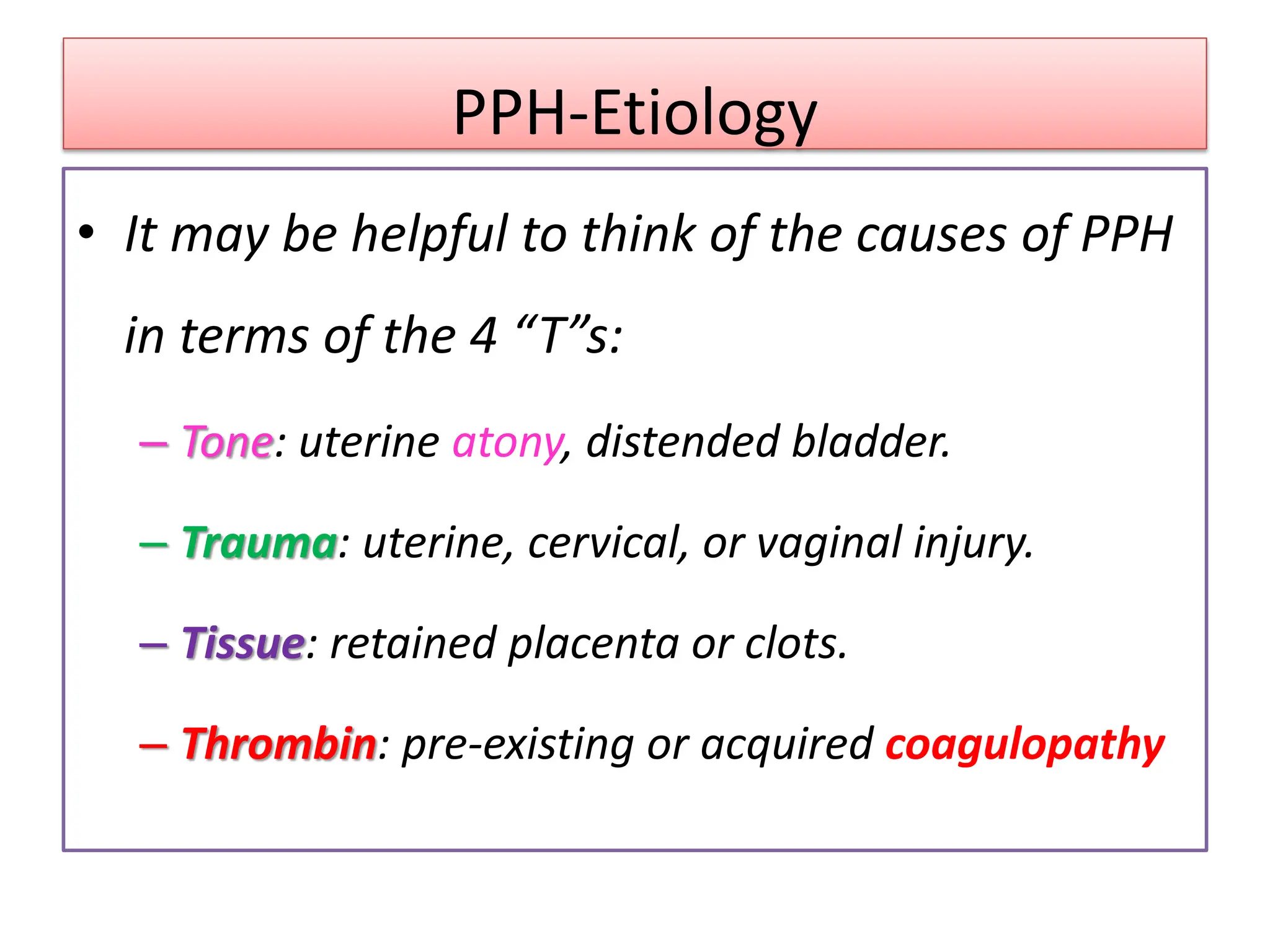 PPH-Etiology
• It may be helpful to think of the causes of PPH
in terms of the 4 “T”s:
– Tone: uterine atony, distended bladder.
– Trauma: uterine, cervical, or vaginal injury.
– Tissue: retained placenta or clots.
– Thrombin: pre-existing or acquired coagulopathy
 