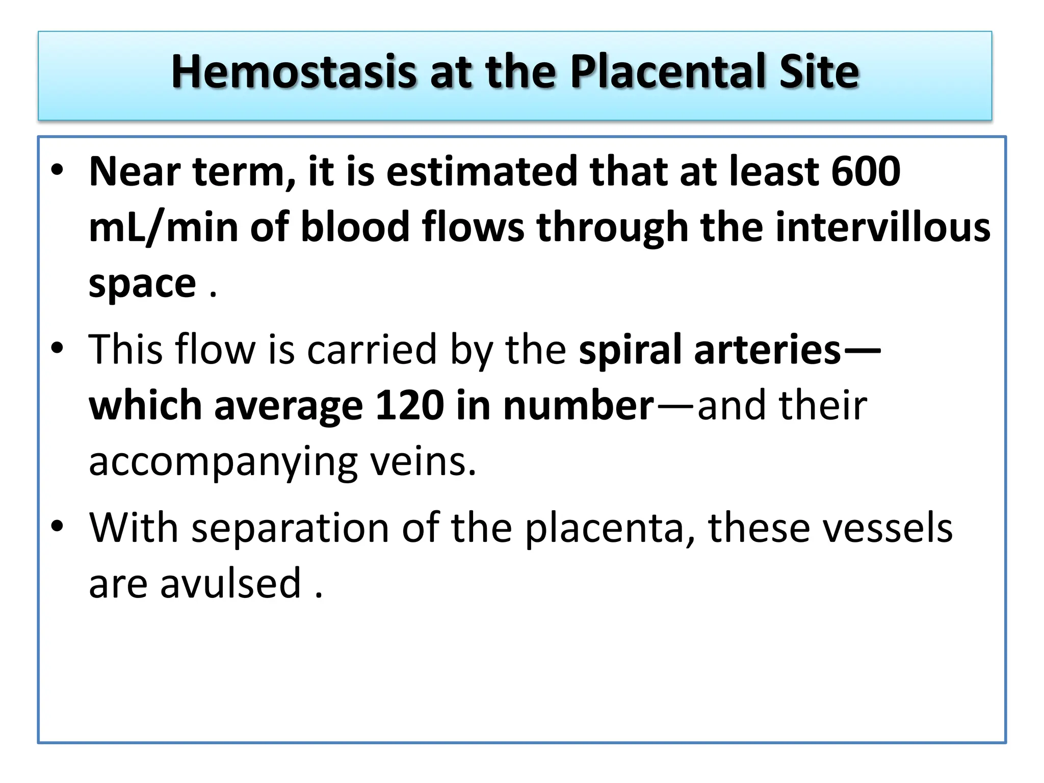 Hemostasis at the Placental Site
• Near term, it is estimated that at least 600
mL/min of blood flows through the intervillous
space .
• This flow is carried by the spiral arteries—
which average 120 in number—and their
accompanying veins.
• With separation of the placenta, these vessels
are avulsed .
 