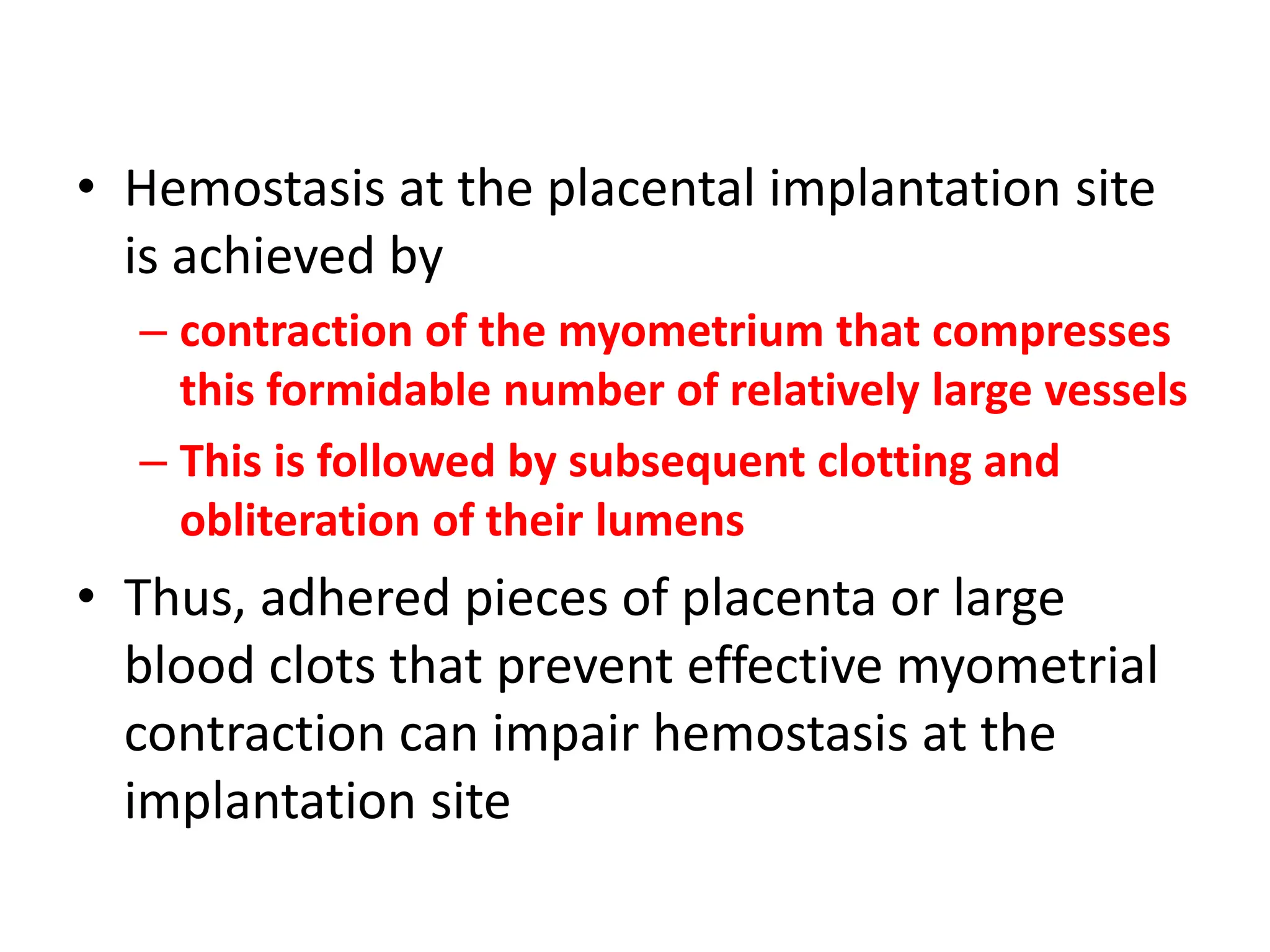 • Hemostasis at the placental implantation site
is achieved by
– contraction of the myometrium that compresses
this formidable number of relatively large vessels
– This is followed by subsequent clotting and
obliteration of their lumens
• Thus, adhered pieces of placenta or large
blood clots that prevent effective myometrial
contraction can impair hemostasis at the
implantation site
 