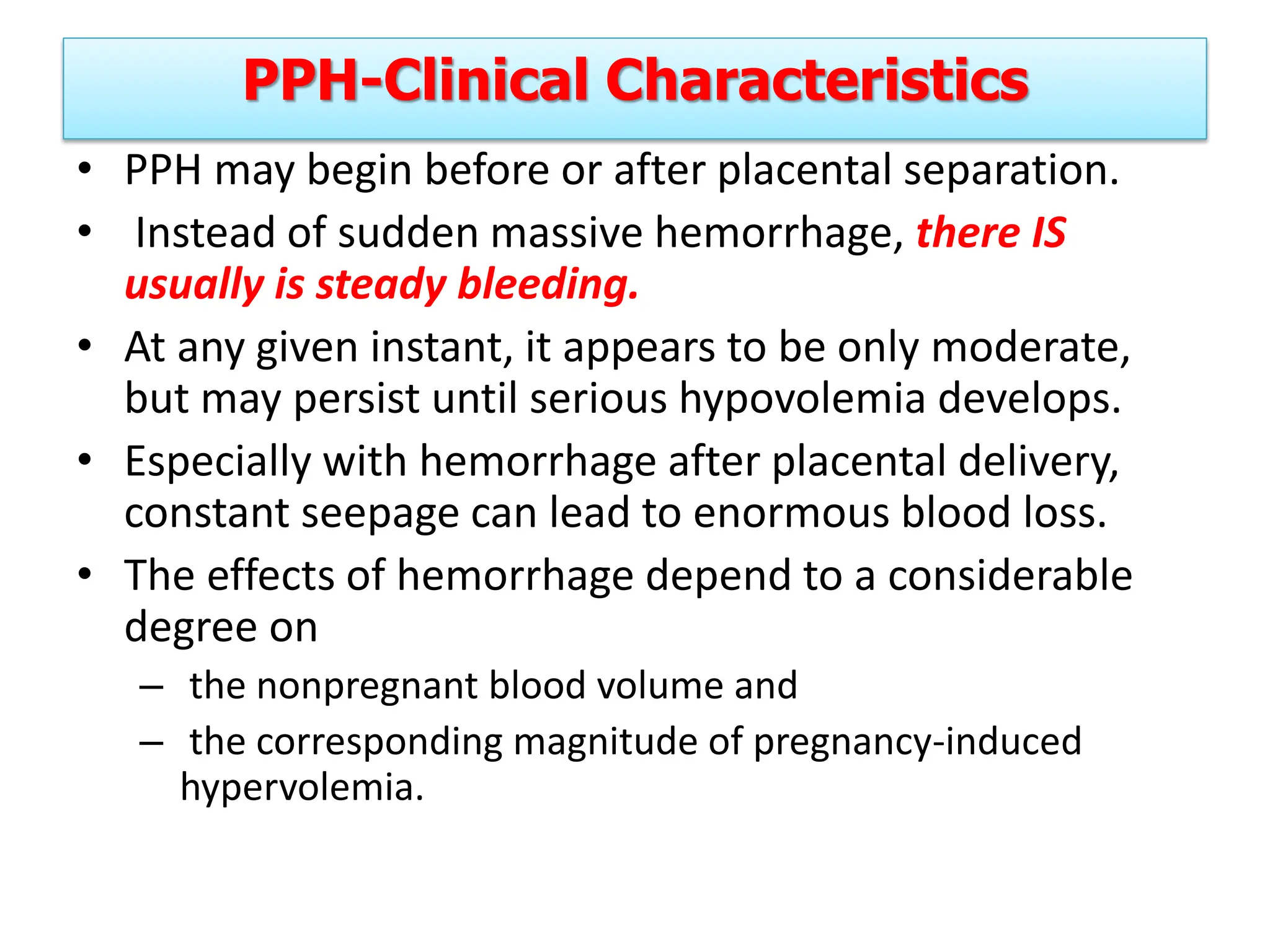 PPH-Clinical Characteristics
• PPH may begin before or after placental separation.
• Instead of sudden massive hemorrhage, there IS
usually is steady bleeding.
• At any given instant, it appears to be only moderate,
but may persist until serious hypovolemia develops.
• Especially with hemorrhage after placental delivery,
constant seepage can lead to enormous blood loss.
• The effects of hemorrhage depend to a considerable
degree on
– the nonpregnant blood volume and
– the corresponding magnitude of pregnancy-induced
hypervolemia.
 