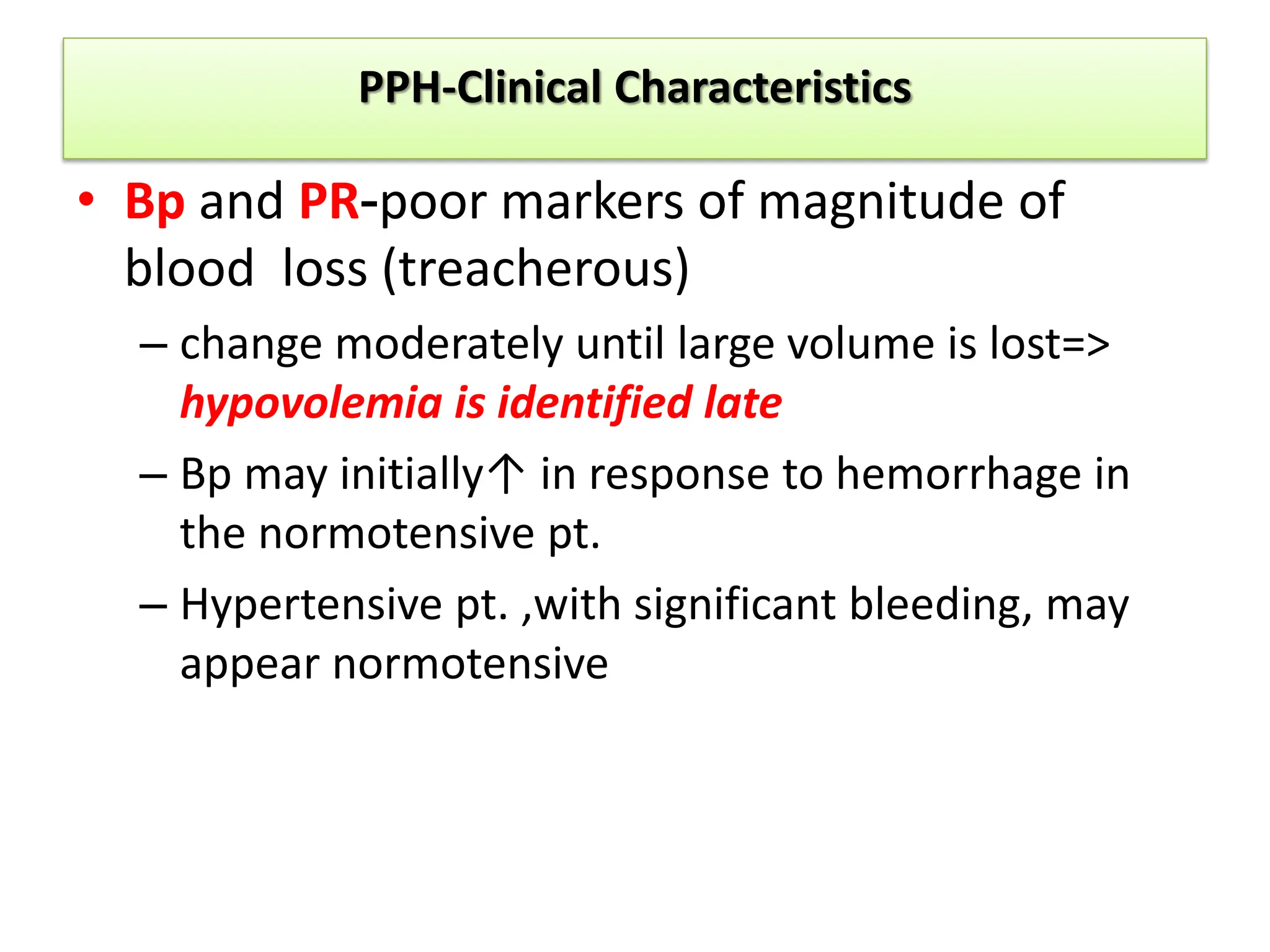 PPH-Clinical Characteristics
• Bp and PR-poor markers of magnitude of
blood loss (treacherous)
– change moderately until large volume is lost=>
hypovolemia is identified late
– Bp may initially↑ in response to hemorrhage in
the normotensive pt.
– Hypertensive pt. ,with significant bleeding, may
appear normotensive
 