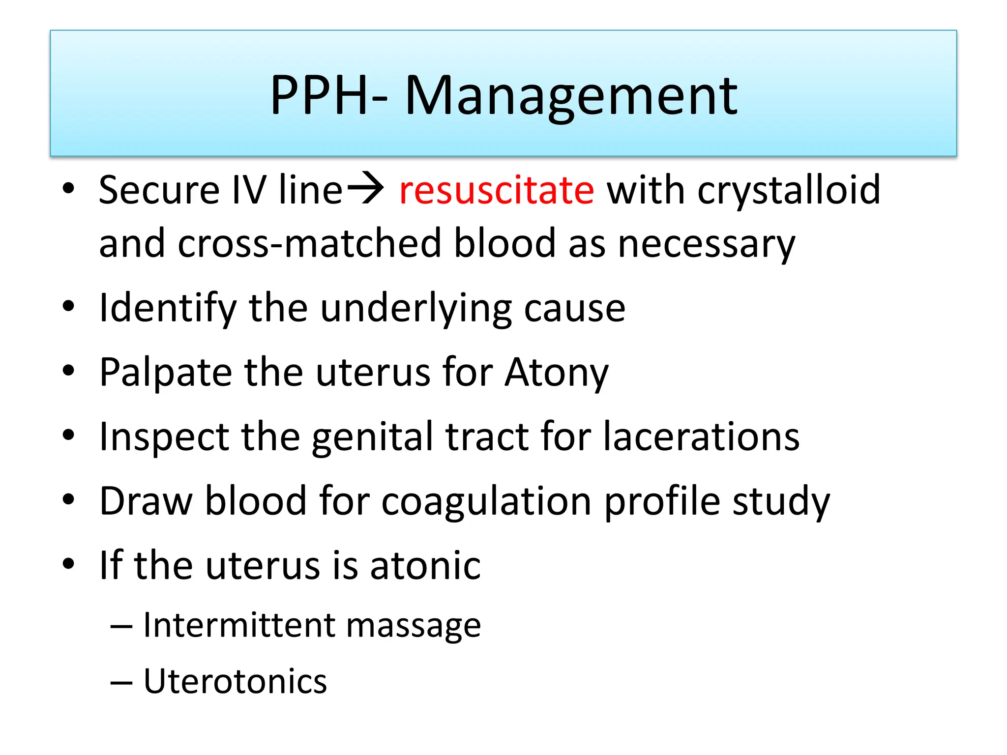 PPH- Management
• Secure IV line resuscitate with crystalloid
and cross-matched blood as necessary
• Identify the underlying cause
• Palpate the uterus for Atony
• Inspect the genital tract for lacerations
• Draw blood for coagulation profile study
• If the uterus is atonic
– Intermittent massage
– Uterotonics
 