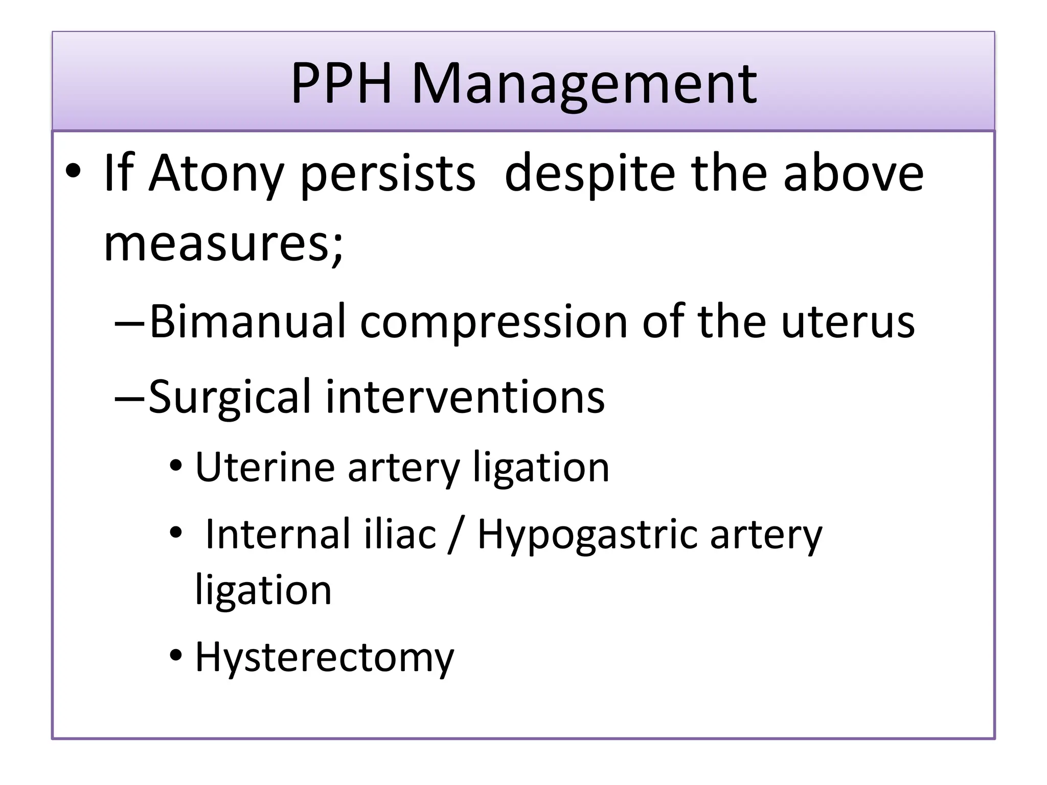 PPH Management
• If Atony persists despite the above
measures;
–Bimanual compression of the uterus
–Surgical interventions
• Uterine artery ligation
• Internal iliac / Hypogastric artery
ligation
• Hysterectomy
 