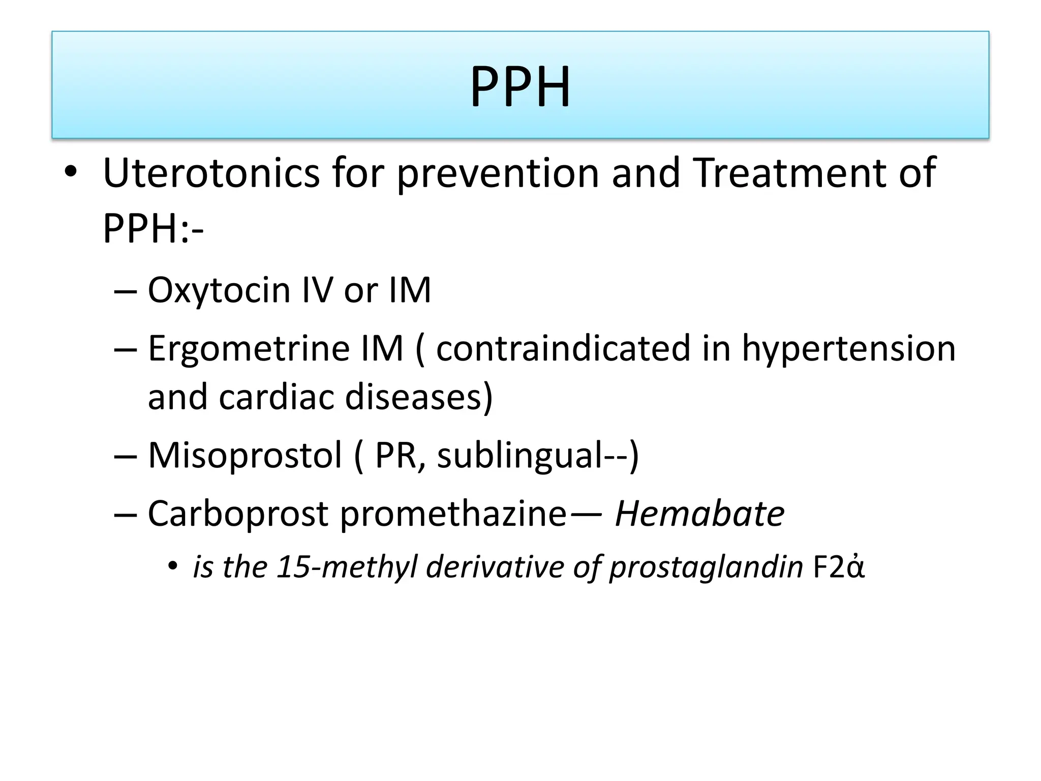 PPH
• Uterotonics for prevention and Treatment of
PPH:-
– Oxytocin IV or IM
– Ergometrine IM ( contraindicated in hypertension
and cardiac diseases)
– Misoprostol ( PR, sublingual--)
– Carboprost promethazine— Hemabate
• is the 15-methyl derivative of prostaglandin F2ἀ
 
