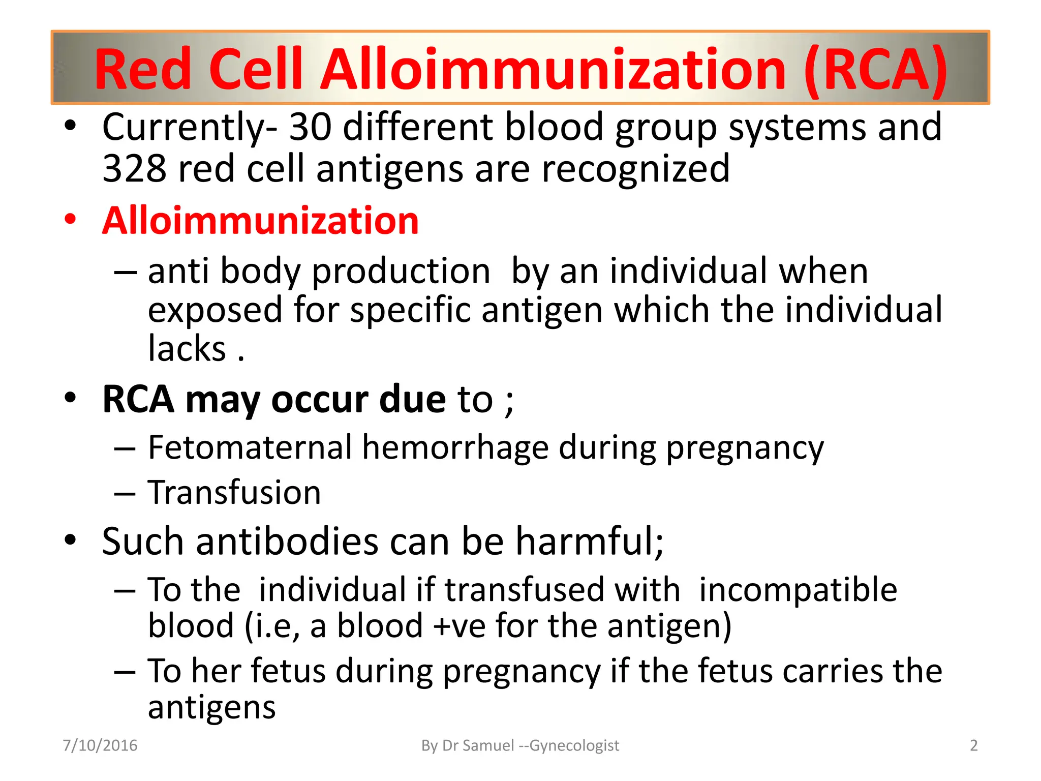 Red Cell Alloimmunization (RCA)
• Currently- 30 different blood group systems and
328 red cell antigens are recognized
• Alloimmunization
– anti body production by an individual when
exposed for specific antigen which the individual
lacks .
• RCA may occur due to ;
– Fetomaternal hemorrhage during pregnancy
– Transfusion
• Such antibodies can be harmful;
– To the individual if transfused with incompatible
blood (i.e, a blood +ve for the antigen)
– To her fetus during pregnancy if the fetus carries the
antigens
7/10/2016 By Dr Samuel --Gynecologist 2
 