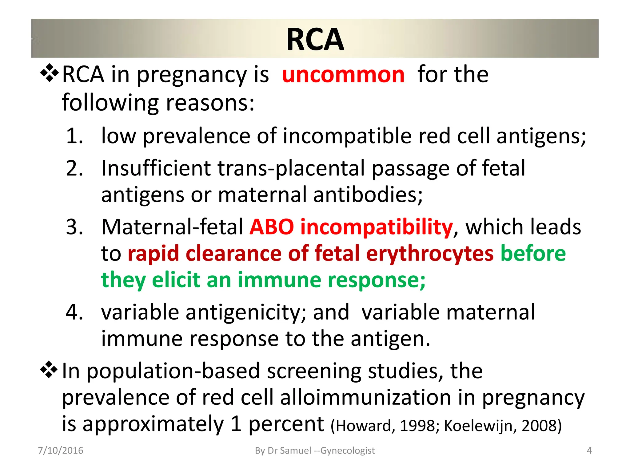RCA
RCA in pregnancy is uncommon for the
following reasons:
1. low prevalence of incompatible red cell antigens;
2. Insufficient trans-placental passage of fetal
antigens or maternal antibodies;
3. Maternal-fetal ABO incompatibility, which leads
to rapid clearance of fetal erythrocytes before
they elicit an immune response;
4. variable antigenicity; and variable maternal
immune response to the antigen.
In population-based screening studies, the
prevalence of red cell alloimmunization in pregnancy
is approximately 1 percent (Howard, 1998; Koelewijn, 2008)
7/10/2016 By Dr Samuel --Gynecologist 4
 