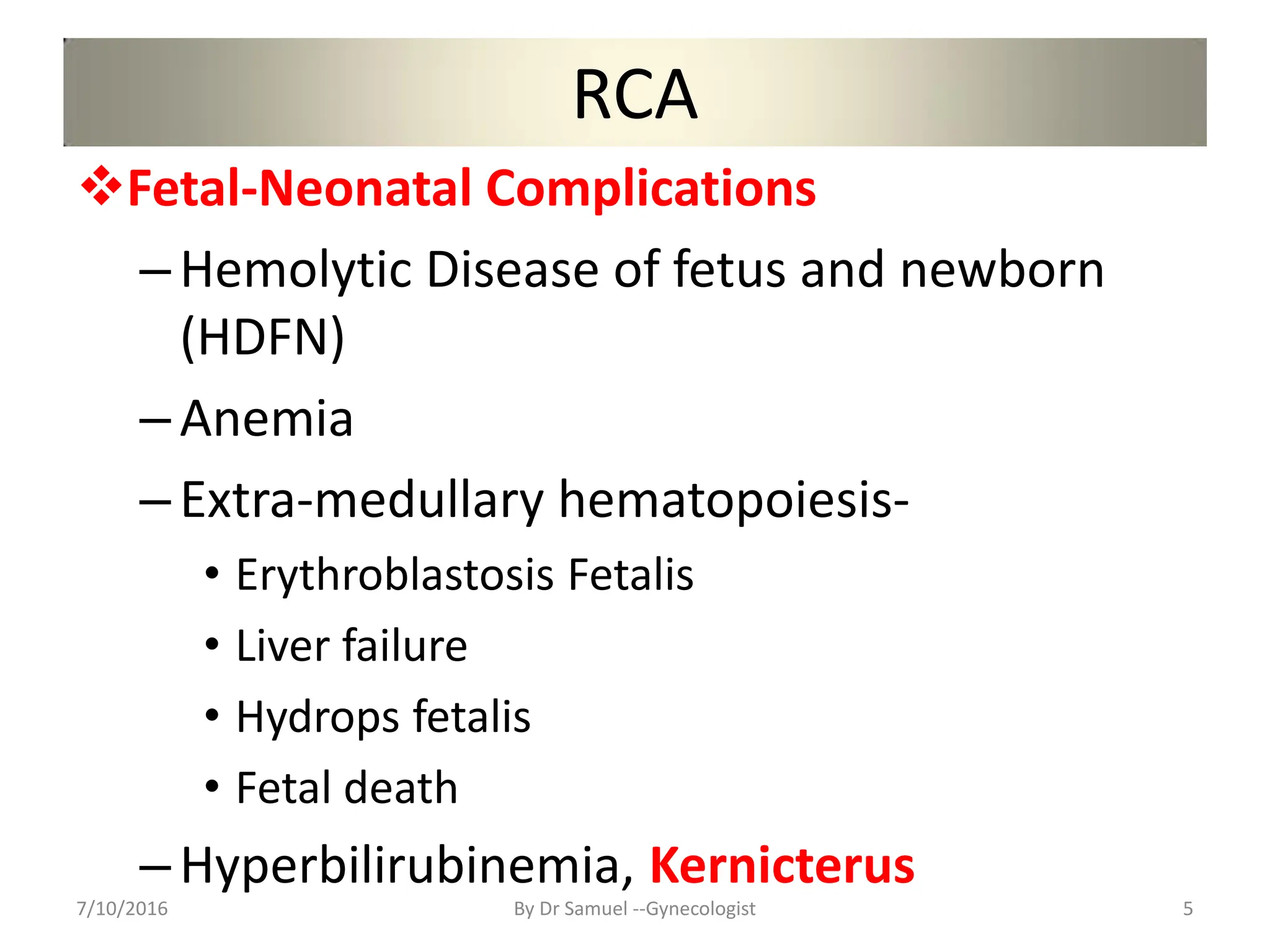RCA
Fetal-Neonatal Complications
–Hemolytic Disease of fetus and newborn
(HDFN)
–Anemia
–Extra-medullary hematopoiesis-
• Erythroblastosis Fetalis
• Liver failure
• Hydrops fetalis
• Fetal death
–Hyperbilirubinemia, Kernicterus
7/10/2016 By Dr Samuel --Gynecologist 5
 