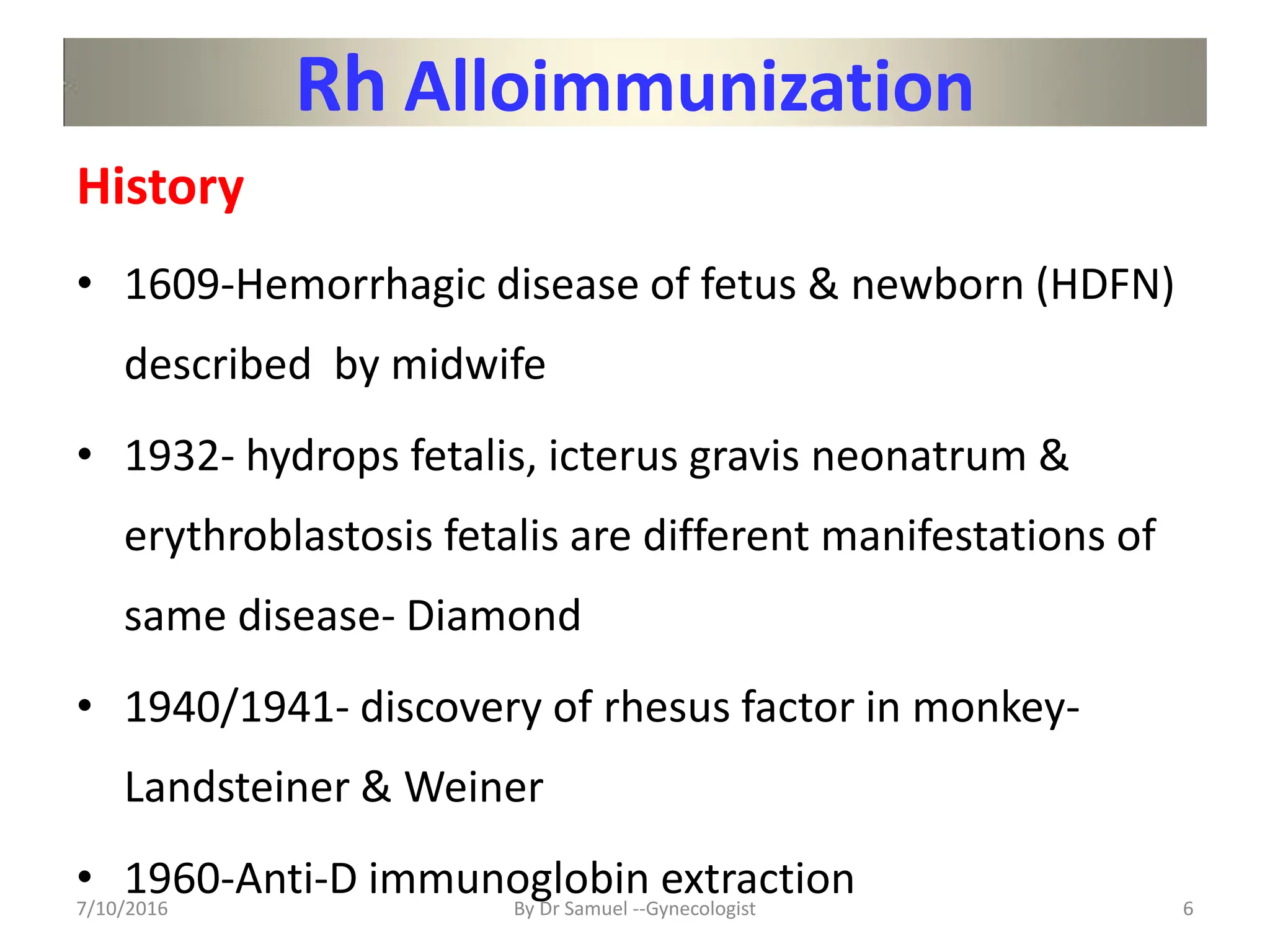 Rh Alloimmunization
History
• 1609-Hemorrhagic disease of fetus & newborn (HDFN)
described by midwife
• 1932- hydrops fetalis, icterus gravis neonatrum &
erythroblastosis fetalis are different manifestations of
same disease- Diamond
• 1940/1941- discovery of rhesus factor in monkey-
Landsteiner & Weiner
• 1960-Anti-D immunoglobin extraction
7/10/2016 By Dr Samuel --Gynecologist 6
 