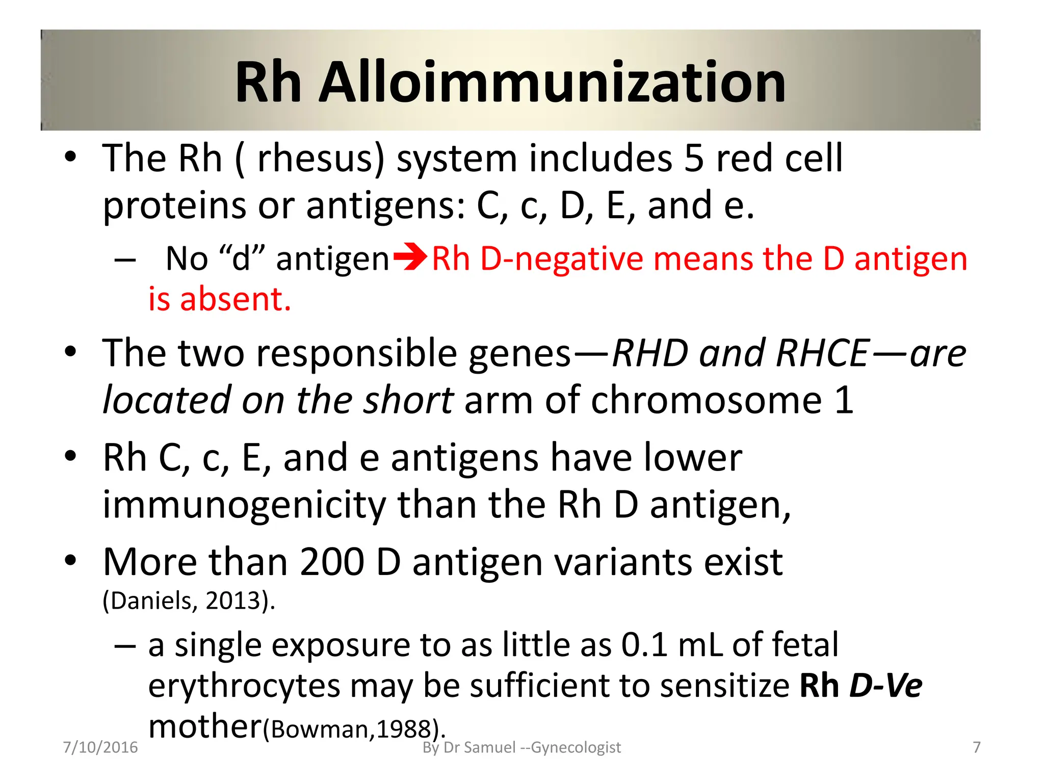 Rh Alloimmunization
• The Rh ( rhesus) system includes 5 red cell
proteins or antigens: C, c, D, E, and e.
– No “d” antigenRh D-negative means the D antigen
is absent.
• The two responsible genes—RHD and RHCE—are
located on the short arm of chromosome 1
• Rh C, c, E, and e antigens have lower
immunogenicity than the Rh D antigen,
• More than 200 D antigen variants exist
(Daniels, 2013).
– a single exposure to as little as 0.1 mL of fetal
erythrocytes may be sufficient to sensitize Rh D-Ve
mother(Bowman,1988).
7/10/2016 By Dr Samuel --Gynecologist 7
 