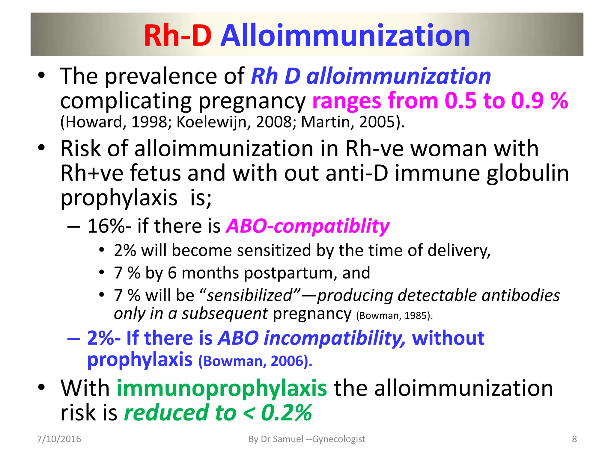 Rh-D Alloimmunization
• The prevalence of Rh D alloimmunization
complicating pregnancy ranges from 0.5 to 0.9 %
(Howard, 1998; Koelewijn, 2008; Martin, 2005).
• Risk of alloimmunization in Rh-ve woman with
Rh+ve fetus and with out anti-D immune globulin
prophylaxis is;
– 16%- if there is ABO-compatiblity
• 2% will become sensitized by the time of delivery,
• 7 % by 6 months postpartum, and
• 7 % will be “sensibilized”—producing detectable antibodies
only in a subsequent pregnancy (Bowman, 1985).
– 2%- If there is ABO incompatibility, without
prophylaxis (Bowman, 2006).
• With immunoprophylaxis the alloimmunization
risk is reduced to < 0.2%
7/10/2016 By Dr Samuel --Gynecologist 8
 