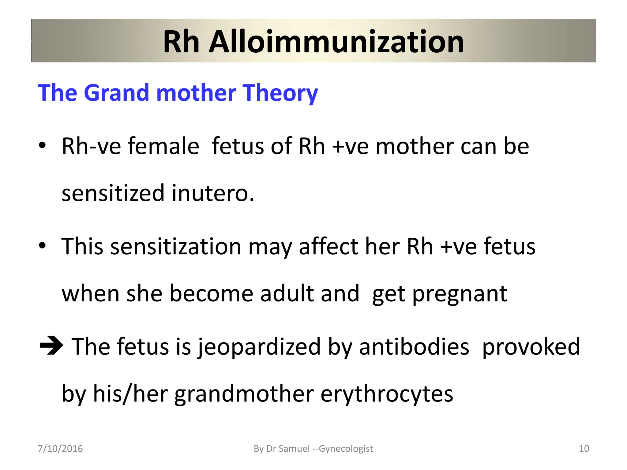Rh Alloimmunization
The Grand mother Theory
• Rh-ve female fetus of Rh +ve mother can be
sensitized inutero.
• This sensitization may affect her Rh +ve fetus
when she become adult and get pregnant
 The fetus is jeopardized by antibodies provoked
by his/her grandmother erythrocytes
7/10/2016 By Dr Samuel --Gynecologist 10
 