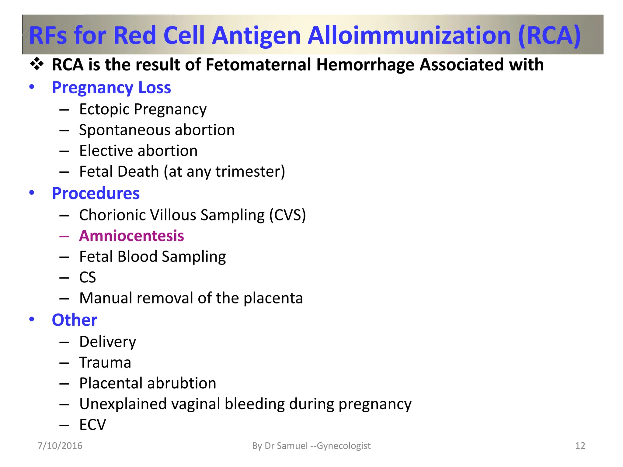 RFs for Red Cell Antigen Alloimmunization (RCA)
 RCA is the result of Fetomaternal Hemorrhage Associated with
• Pregnancy Loss
– Ectopic Pregnancy
– Spontaneous abortion
– Elective abortion
– Fetal Death (at any trimester)
• Procedures
– Chorionic Villous Sampling (CVS)
– Amniocentesis
– Fetal Blood Sampling
– CS
– Manual removal of the placenta
• Other
– Delivery
– Trauma
– Placental abrubtion
– Unexplained vaginal bleeding during pregnancy
– ECV
7/10/2016 By Dr Samuel --Gynecologist 12
 
