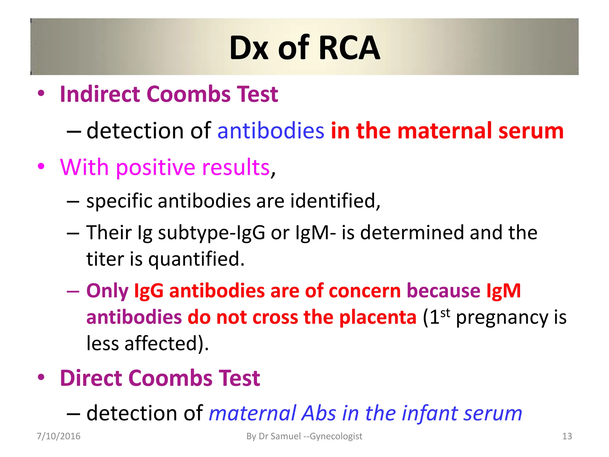 Dx of RCA
• Indirect Coombs Test
– detection of antibodies in the maternal serum
• With positive results,
– specific antibodies are identified,
– Their Ig subtype-IgG or IgM- is determined and the
titer is quantified.
– Only IgG antibodies are of concern because IgM
antibodies do not cross the placenta (1st pregnancy is
less affected).
• Direct Coombs Test
– detection of maternal Abs in the infant serum
7/10/2016 By Dr Samuel --Gynecologist 13
 
