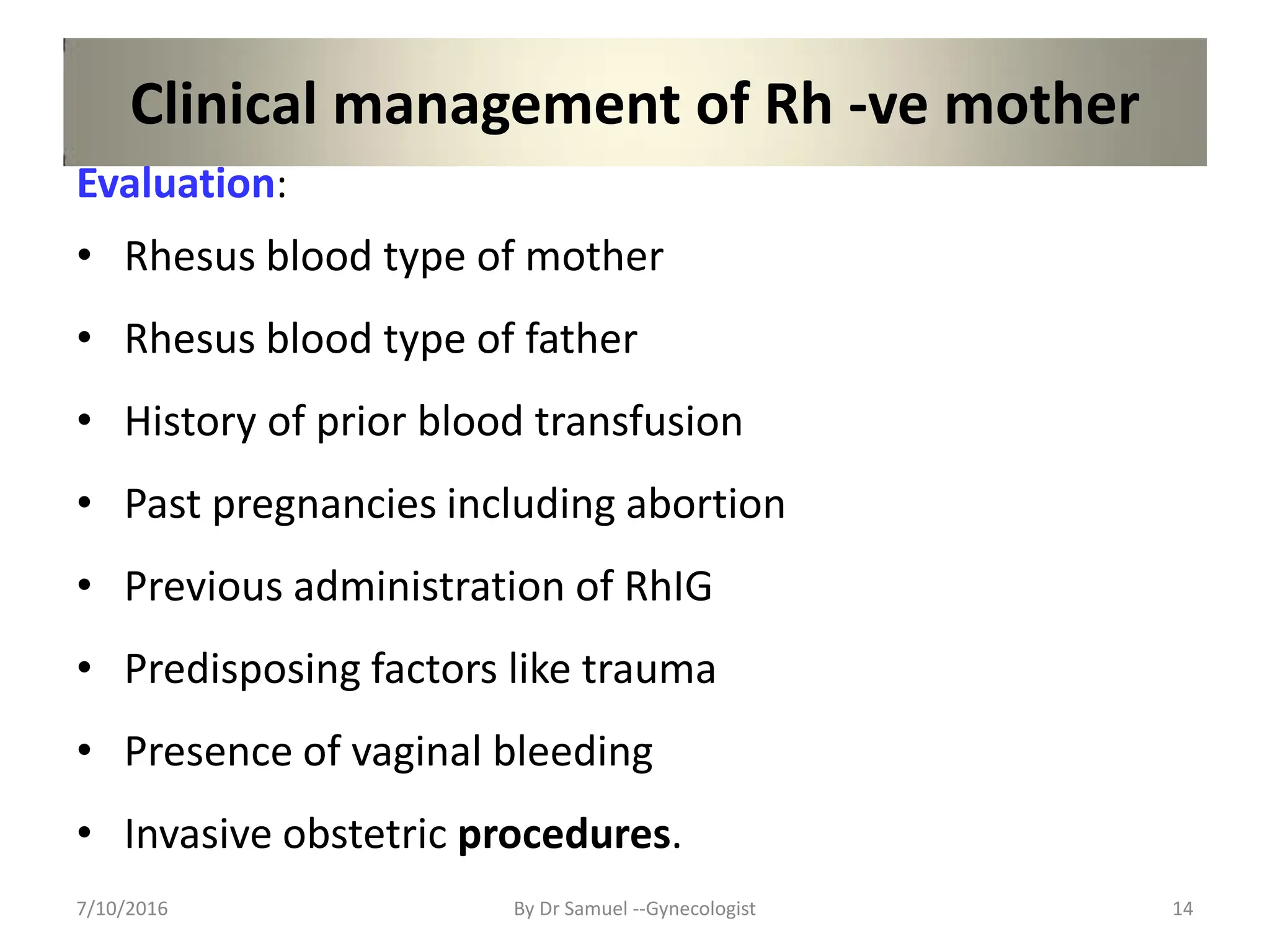 Clinical management of Rh -ve mother
Evaluation:
• Rhesus blood type of mother
• Rhesus blood type of father
• History of prior blood transfusion
• Past pregnancies including abortion
• Previous administration of RhIG
• Predisposing factors like trauma
• Presence of vaginal bleeding
• Invasive obstetric procedures.
7/10/2016 By Dr Samuel --Gynecologist 14
 