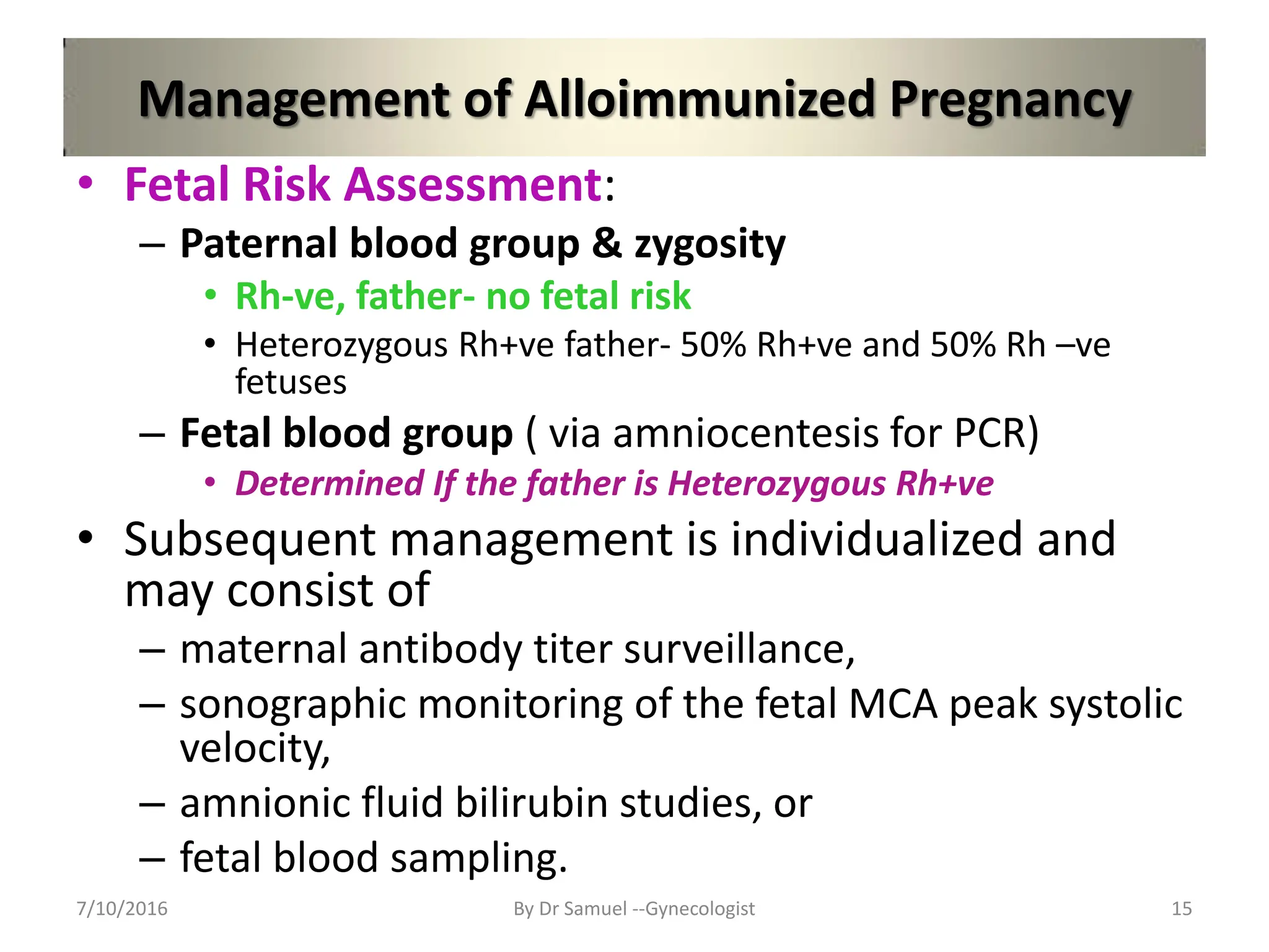 Management of Alloimmunized Pregnancy
• Fetal Risk Assessment:
– Paternal blood group & zygosity
• Rh-ve, father- no fetal risk
• Heterozygous Rh+ve father- 50% Rh+ve and 50% Rh –ve
fetuses
– Fetal blood group ( via amniocentesis for PCR)
• Determined If the father is Heterozygous Rh+ve
• Subsequent management is individualized and
may consist of
– maternal antibody titer surveillance,
– sonographic monitoring of the fetal MCA peak systolic
velocity,
– amnionic fluid bilirubin studies, or
– fetal blood sampling.
7/10/2016 By Dr Samuel --Gynecologist 15
 