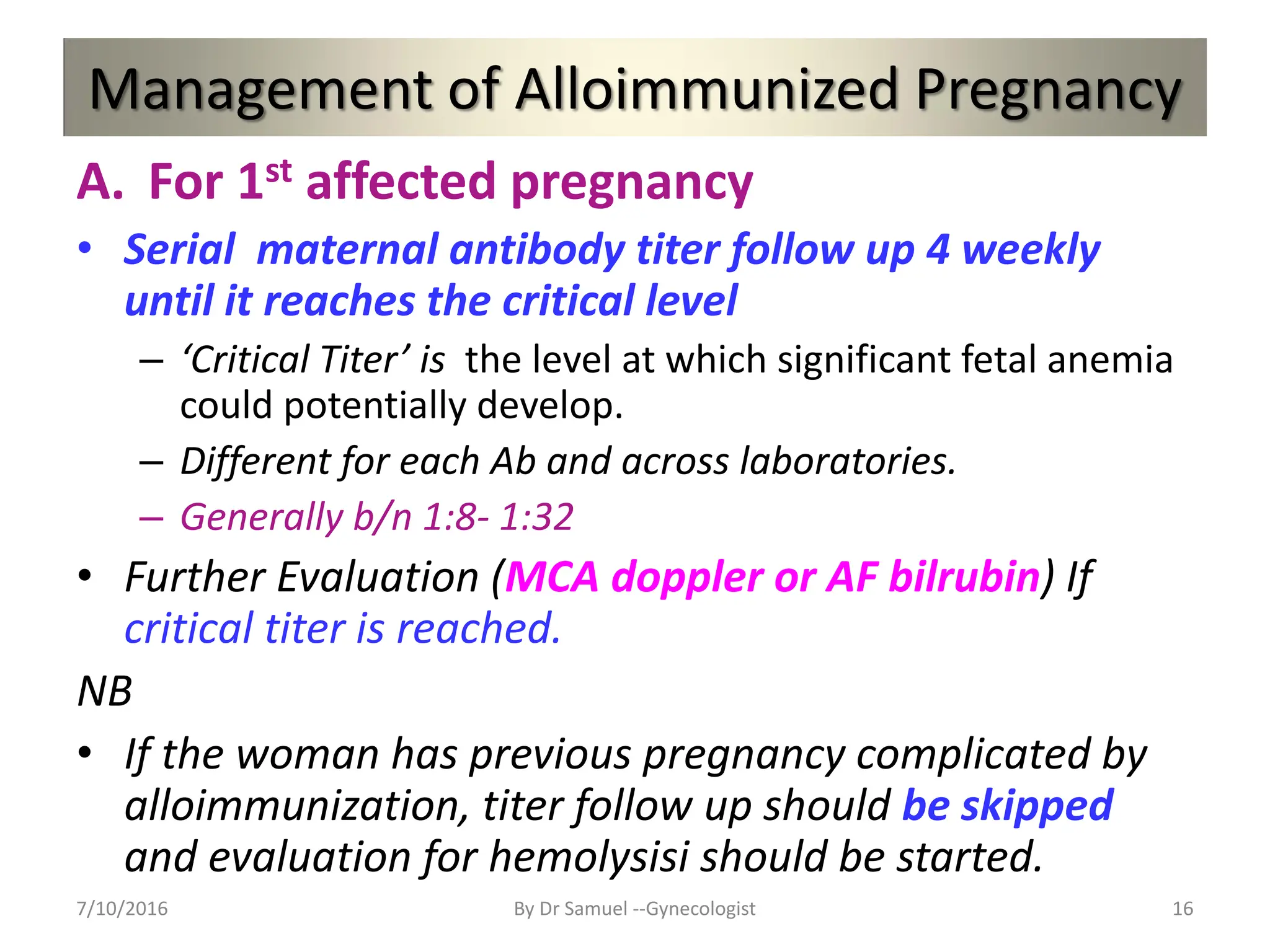 Management of Alloimmunized Pregnancy
A. For 1st affected pregnancy
• Serial maternal antibody titer follow up 4 weekly
until it reaches the critical level
– ‘Critical Titer’ is the level at which significant fetal anemia
could potentially develop.
– Different for each Ab and across laboratories.
– Generally b/n 1:8- 1:32
• Further Evaluation (MCA doppler or AF bilrubin) If
critical titer is reached.
NB
• If the woman has previous pregnancy complicated by
alloimmunization, titer follow up should be skipped
and evaluation for hemolysisi should be started.
7/10/2016 By Dr Samuel --Gynecologist 16
 
