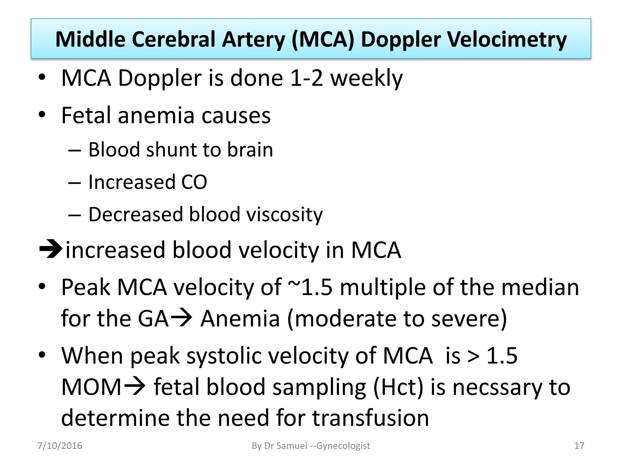 Middle Cerebral Artery (MCA) Doppler Velocimetry
• MCA Doppler is done 1-2 weekly
• Fetal anemia causes
– Blood shunt to brain
– Increased CO
– Decreased blood viscosity
increased blood velocity in MCA
• Peak MCA velocity of ~1.5 multiple of the median
for the GA Anemia (moderate to severe)
• When peak systolic velocity of MCA is > 1.5
MOM fetal blood sampling (Hct) is necssary to
determine the need for transfusion
7/10/2016 By Dr Samuel --Gynecologist 17
 
