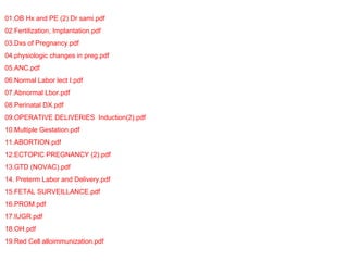 01.OB Hx and PE (2) Dr sami.pdf
02.Fertilization, Implantation.pdf
03.Dxs of Pregnancy.pdf
04.physiologic changes in preg.pdf
05.ANC.pdf
06.Normal Labor lect I.pdf
07.Abnormal Lbor.pdf
08.Perinatal DX.pdf
09.OPERATIVE DELIVERIES Induction(2).pdf
10.Multiple Gestation.pdf
11.ABORTION.pdf
12.ECTOPIC PREGNANCY (2).pdf
13.GTD (NOVAC).pdf
14. Preterm Labor and Delivery.pdf
15.FETAL SURVEILLANCE.pdf
16.PROM.pdf
17.IUGR.pdf
18.OH.pdf
19.Red Cell alloimmunization.pdf
 