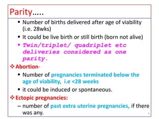 Parity…..
 Number of births delivered after age of viability
(i.e. 28wks)
 It could be live birth or still birth (born not alive)
 Twin/triplet/ quadriplet etc
deliveries considered as one
parity.
Abortion-
 Number of pregnancies terminated below the
age of viability, i.e <28 weeks
 it could be induced or spontaneous.
Ectopic pregnancies:
– number of past extra uterine pregnancies, if there
was any. 8
 