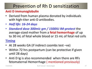 Prevention of Rh D sensitization
Anti D immunoglobulin
• Derived from human plasma donated by individuals
with high-titer anti-D antibodies.
• Half life: 16-24 days
• Standard dose 300mic gm / 1500IU IM-protect the
average-sized mother from a fetal hemorrhage of up
to 30 mL of fetal whole blood or 15 mL of fetal red cells
Timing
• At 28 weeks GA (if indirect coombs test –ve)
• Within 72 hrs postpartum (can be protective if given
until 28 days)
• Anti D Ig is also recommended when there are RFs
fetomaternal Hemorrhage ( mentioned previously)
7/10/2016 By Dr Samuel --Gynecologist 27
 