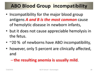 ABO Blood Group incompatibility
• Incompatibility for the major blood group
antigens A and B is the most common cause
of hemolytic disease in newborn infants,
• but it does not cause appreciable hemolysis in
the fetus.
• ~20 % of newborns have ABO incompatibility,
• however, only 5 percent are clinically affected,
and
–the resulting anemia is usually mild.
7/10/2016 By Dr Samuel --Gynecologist 28
 