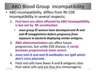 ABO Blood Group incompatibility
• ABO incompatibility differs from Rh CDE
incompatibility in several respects;
1. First born are often affected by ABO incompatibility
is but not by Rh sensitization
• most group O women have developed anti-A and
anti-B isoagglutinins before pregnancy from
exposure to bacteria displaying similar antigens.
2. ABO alloimmunization can affect future
pregnancies, but unlike CDE disease, it rarely
becomes progressively more severe.
3. most anti-A and anti-B antibodies are IgM which
don't cross placenta.
4. Fetal red cells have fewer A and B antigenic sites
than adult cells and are thus less immunogenic.
7/10/2016 By Dr Samuel --Gynecologist 29
 