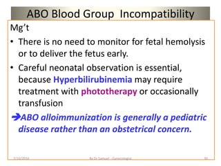 ABO Blood Group Incompatibility
Mg’t
• There is no need to monitor for fetal hemolysis
or to deliver the fetus early.
• Careful neonatal observation is essential,
because Hyperbilirubinemia may require
treatment with phototherapy or occasionally
transfusion
ABO alloimmunization is generally a pediatric
disease rather than an obstetrical concern.
7/10/2016 By Dr Samuel --Gynecologist 30
 