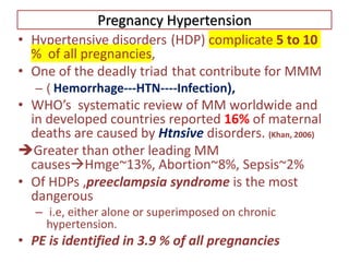 Pregnancy Hypertension
• Hypertensive disorders (HDP) complicate 5 to 10
% of all pregnancies,
• One of the deadly triad that contribute for MMM
– ( Hemorrhage---HTN----Infection),
• WHO’s systematic review of MM worldwide and
in developed countries reported 16% of maternal
deaths are caused by Htnsive disorders. (Khan, 2006)
Greater than other leading MM
causesHmge~13%, Abortion~8%, Sepsis~2%
• Of HDPs ,preeclampsia syndrome is the most
dangerous
– i.e, either alone or superimposed on chronic
hypertension.
• PE is identified in 3.9 % of all pregnancies
 