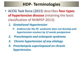 HDP- Terminologies
• ACOG Task force (2013) describes four types
of hypertensive disease (retaining the basic
classification of NHBPEP-2013):
1. Gestational Hypertension
 Evidence for the PE syndrome does not develop and
hypertension resolves by 12 weeks postpartum
2. Preeclampsia and eclampsia syndrome
3. Chronic hypertension of any etiology
4. Preeclampsia superimposed on chronic
hypertension.
 
