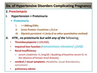 Dx. of Hypertensive Disorders Complicating Pregnancy
2. Preeclampsia
I. Hypertension + Proteinuria
 Proteinuria
I. >=300mg/24hr,
II. Urine Protein: Creatinine > 0.3 or
III. Dipstick persistent +1 (only if no other quantitative method)
II. HTN , no proteinuria but with any of the following;
• Thrombocytopenia (<100,000),
• Impaired liver function (transaminase elevation( >2xN))
• Renal Insufficiency-
– serum creatinine >1.1mg/dl / doubling of baseline serum Cr. In
the absence of known renal disease),
• cerebral / visual symptoms ;Headache, visual disturbances,
convulsions
• pulmonary edema
 