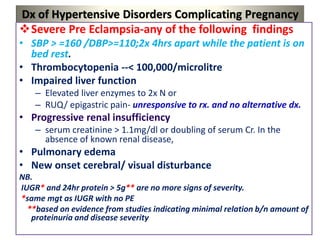 Dx of Hypertensive Disorders Complicating Pregnancy
Severe Pre Eclampsia-any of the following findings
• SBP > =160 /DBP>=110;2x 4hrs apart while the patient is on
bed rest.
• Thrombocytopenia --< 100,000/microlitre
• Impaired liver function
– Elevated liver enzymes to 2x N or
– RUQ/ epigastric pain- unresponsive to rx. and no alternative dx.
• Progressive renal insufficiency
– serum creatinine > 1.1mg/dl or doubling of serum Cr. In the
absence of known renal disease,
• Pulmonary edema
• New onset cerebral/ visual disturbance
NB.
IUGR* and 24hr protein > 5g** are no more signs of severity.
*same mgt as IUGR with no PE
**based on evidence from studies indicating minimal relation b/n amount of
proteinuria and disease severity
 