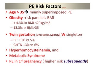 PE Risk Factors……
• Age > 35 mainly superimposed PE
• Obesity -risk parallels BMI
– < 4.3% in BMI <20kg/m2
– 13.3% in BMI>35
• Twin gestation (Unrelated Zygosity) Vs singleton
– PE 13% vs 5%
– GHTN 13% vs 6%
• Hyperhomocysteinemia, and
• Metabolic Syndrome
• PE in 1st pregnancy ( higher risk subsequently)
 