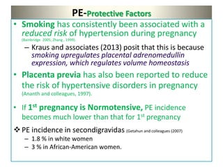 PE-Protective Factors
• Smoking has consistently been associated with a
reduced risk of hypertension during pregnancy
(Bainbridge 2005; Zhang , 1999).
– Kraus and associates (2013) posit that this is because
smoking upregulates placental adrenomedullin
expression, which regulates volume homeostasis
• Placenta previa has also been reported to reduce
the risk of hypertensive disorders in pregnancy
(Ananth and colleagues, 1997).
• If 1st pregnancy is Normotensive, PE incidence
becomes much lower than that for 1st pregnancy
PE incidence in secondigravidas (Getahun and colleagues (2007)
– 1.8 % in white women
– 3 % in African-American women.
 