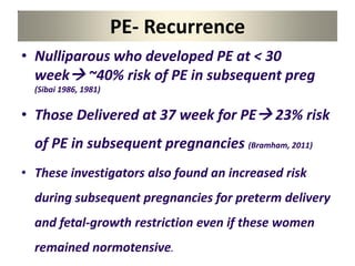 PE- Recurrence
• Nulliparous who developed PE at < 30
week ~40% risk of PE in subsequent preg
(Sibai 1986, 1981)
• Those Delivered at 37 week for PE 23% risk
of PE in subsequent pregnancies (Bramham, 2011)
• These investigators also found an increased risk
during subsequent pregnancies for preterm delivery
and fetal-growth restriction even if these women
remained normotensive.
 