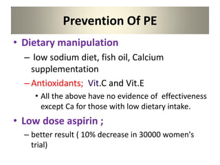 Prevention Of PE
• Dietary manipulation
– low sodium diet, fish oil, Calcium
supplementation
–Antioxidants; Vit.C and Vit.E
• All the above have no evidence of effectiveness
except Ca for those with low dietary intake.
• Low dose aspirin ;
– better result ( 10% decrease in 30000 women's
trial)
 