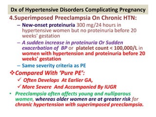 Dx of Hypertensive Disorders Complicating Pregnancy
4.Superimposed Preeclampsia On Chronic HTN:
– New-onset proteinuria 300 mg/24 hours in
hypertensive women but no proteinuria before 20
weeks' gestation
– A sudden increase in proteinuria Or Sudden
exacerbation of BP or platelet count < 100,000/L in
women with hypertension and proteinuria before 20
weeks' gestation
– Same severity criteria as PE
Compared With ‘Pure PE’:
 Often Develops At Earlier GA,
More Severe And Accompanied By IUGR
• Preeclampsia often affects young and nulliparous
women, whereas older women are at greater risk for
chronic hypertension with superimposed preeclampsia.
 