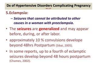 Dx of Hypertensive Disorders Complicating Pregnancy
WILL 24th
5.Eclampsia:
– Seizures that cannot be attributed to other
causes in a woman with preeclampsia.
• The seizures are generalized and may appear
before, during, or after labor.
• approximately 10 % convulsions develope
beyond 48hrs Postpartum (Sibai, 2005).
• In some reports, up to a fourth of eclamptic
seizures develop beyond 48 hours postpartum
(Chames, 2002).
 