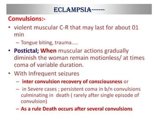 Eclampsia------
Convulsions:-
• violent muscular C-R that may last for about 01
min
– Tongue biting, trauma…..
• Postictal; When muscular actions gradually
diminish the woman remain motionless/ at times
coma of variable duration.
• With Infrequent seizures
– inter convulsion recovery of consciousness or
– in Severe cases ; persistent coma in b/n convulsions
culminating in death ( rarely after single episode of
convulsion)
– As a rule Death occurs after several convulsions
 