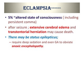 Eclampsia------
• 5% ~altered state of consciousness ( including
persistent comma)
• after seizure ; extensive cerebral edema and
transtentorial herniation may cause death.
• There may be status epilepticus;
– require deep sedation and even GA to obviate
anoxic encephalopathy.
 