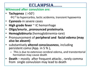 Eclampsia…….
Witnessed after convulsion are:
• Tachypnea ( >50’)
2 0 to hypercarbia, lactic acidemia, transient hypoxemia
• Cyanosis-in severe cases
• High grade fever ~ IC hemorrhage
• Oligo/anuria , pronounced proteinuria.
• Hemoglobinuria (hemoglobinemia-rare)
• Pronouncement of peripheral and facial edema (may
also be absent)
• substantively altered consciousness, including
persistent coma (App. in 5 % ),
– This is due to extensive cerebral edema, and transtentorial
herniation may cause death
• Death – mostly after frequent attacks , rarely comma
from single convulsion may lead to death
 