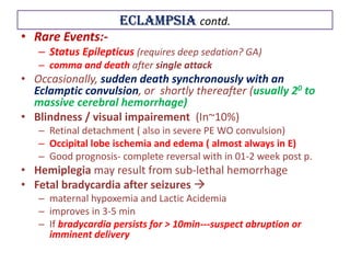 Eclampsia contd.
• Rare Events:-
– Status Epilepticus (requires deep sedation? GA)
– comma and death after single attack
• Occasionally, sudden death synchronously with an
Eclamptic convulsion, or shortly thereafter (usually 20 to
massive cerebral hemorrhage)
• Blindness / visual impairement (In~10%)
– Retinal detachment ( also in severe PE WO convulsion)
– Occipital lobe ischemia and edema ( almost always in E)
– Good prognosis- complete reversal with in 01-2 week post p.
• Hemiplegia may result from sub-lethal hemorrhage
• Fetal bradycardia after seizures 
– maternal hypoxemia and Lactic Acidemia
– improves in 3-5 min
– If bradycardia persists for > 10min---suspect abruption or
imminent delivery
 