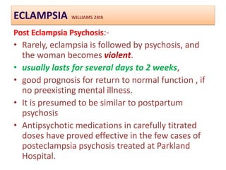 ECLAMPSIA WILLIAMS 24th
Post Eclampsia Psychosis:-
• Rarely, eclampsia is followed by psychosis, and
the woman becomes violent.
• usually lasts for several days to 2 weeks,
• good prognosis for return to normal function , if
no preexisting mental illness.
• It is presumed to be similar to postpartum
psychosis
• Antipsychotic medications in carefully titrated
doses have proved effective in the few cases of
posteclampsia psychosis treated at Parkland
Hospital.
 