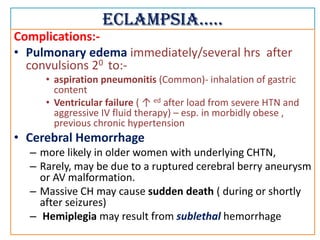 Eclampsia…..
Complications:-
• Pulmonary edema immediately/several hrs after
convulsions 20 to:-
• aspiration pneumonitis (Common)- inhalation of gastric
content
• Ventricular failure ( ↑ ed after load from severe HTN and
aggressive IV fluid therapy) – esp. in morbidly obese ,
previous chronic hypertension
• Cerebral Hemorrhage
– more likely in older women with underlying CHTN,
– Rarely, may be due to a ruptured cerebral berry aneurysm
or AV malformation.
– Massive CH may cause sudden death ( during or shortly
after seizures)
– Hemiplegia may result from sublethal hemorrhage
 