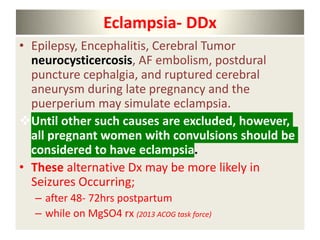 Eclampsia- DDx
• Epilepsy, Encephalitis, Cerebral Tumor
neurocysticercosis, AF embolism, postdural
puncture cephalgia, and ruptured cerebral
aneurysm during late pregnancy and the
puerperium may simulate eclampsia.
Until other such causes are excluded, however,
all pregnant women with convulsions should be
considered to have eclampsia.
• These alternative Dx may be more likely in
Seizures Occurring;
– after 48- 72hrs postpartum
– while on MgSO4 rx (2013 ACOG task force)
 