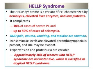 HELLP Syndrome
• The HELLP syndrome is a variant of PE characterized by
hemolysis, elevated liver enzymes, and low platelets.
• It complicates
– 10% of cases of severe PE and
– up to 50% of cases of eclampsia.
• RUQ pain, nausea, vomiting, and malaise are common.
• Transaminase levels are elevated, thrombocytopenia is
present, and DIC may be evident.
• Hypertension and proteinuria are variable
– Approximately 10% of women with HELLP
syndrome are normotensive, which is classified as
atypical HELLP syndrome.
 