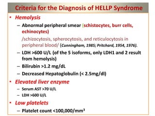 Criteria for the Diagnosis of HELLP Syndrome
• Hemolysis
– Abnormal peripheral smear (schistocytes, burr cells,
echinocytes)
/schizocytosis, spherocytosis, and reticulocytosis in
peripheral blood/ (Cunningham, 1985; Pritchard, 1954, 1976).
– LDH >600 U/L (of the 5 isoforms, only LDH1 and 2 result
from hemolysis)
– Bilirubin >1.2 mg/dL
– Decreased Hepatoglobulin (< 2.5mg/dl)
• Elevated liver enzyme
– Serum AST >70 U/L
– LDH >600 U/L
• Low platelets
– Platelet count <100,000/mm3
 