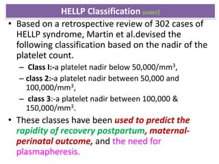 HELLP Classification (GABEE)
• Based on a retrospective review of 302 cases of
HELLP syndrome, Martin et al.devised the
following classification based on the nadir of the
platelet count.
– Class I:-a platelet nadir below 50,000/mm3,
– class 2:-a platelet nadir between 50,000 and
100,000/mm3,
– class 3:-a platelet nadir between 100,000 &
150,000/mm3.
• These classes have been used to predict the
rapidity of recovery postpartum, maternal-
perinatal outcome, and the need for
plasmapheresis.
 