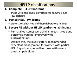 HELLP classifications…
1. Complete HELLP syndrome
– those with hemolysis, elevated liver enzymes, and
low platelets
2. Partial HELLP syndrome
– either 1 or 2 but not 3 of these laboratory findings.
3. Severe PE without HELLP syndrome lab findings.
– Perinatal outcomes were similar in each group and
outcomes were not improved with
procrastination.
– Despite this, the investigators recommended
expectant management for women with partial
HELLP syndrome, as well as those with severe
preeclampsia alone.
 